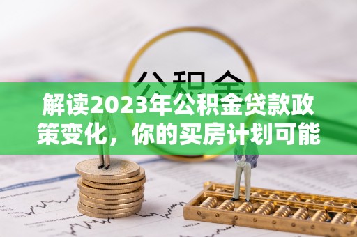 阿尔山解读2023年公积金贷款政策变化，你的买房计划可能需要重新规划