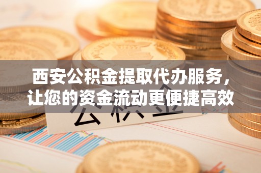 阿尔山西安公积金提取代办服务，让您的资金流动更便捷高效
