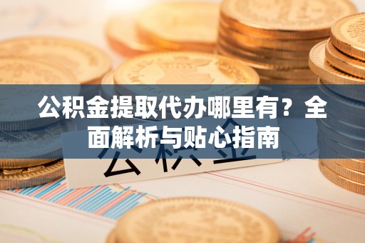 阿尔山公积金提取代办哪里有？全面解析与贴心指南