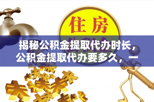 阿尔山揭秘公积金提取代办时长，公积金提取代办要多久，一文读懂全流程