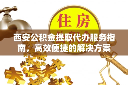 阿尔山西安公积金提取代办服务指南，高效便捷的解决方案