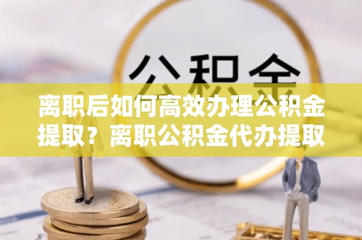 阿尔山离职后如何高效办理公积金提取？离职公积金代办提取全攻略